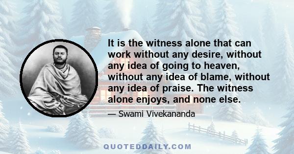 It is the witness alone that can work without any desire, without any idea of going to heaven, without any idea of blame, without any idea of praise. The witness alone enjoys, and none else.