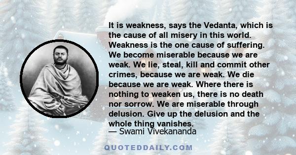 It is weakness, says the Vedanta, which is the cause of all misery in this world. Weakness is the one cause of suffering. We become miserable because we are weak. We lie, steal, kill and commit other crimes, because we