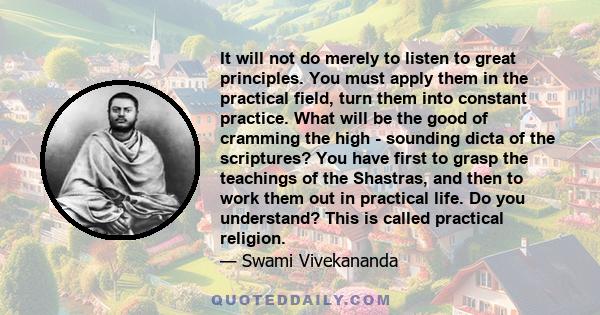 It will not do merely to listen to great principles. You must apply them in the practical field, turn them into constant practice. What will be the good of cramming the high - sounding dicta of the scriptures? You have