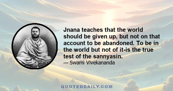 Jnana teaches that the world should be given up, but not on that account to be abandoned. To be in the world but not of it-is the true test of the sannyasin.