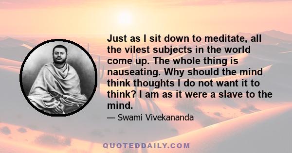 Just as I sit down to meditate, all the vilest subjects in the world come up. The whole thing is nauseating. Why should the mind think thoughts I do not want it to think? I am as it were a slave to the mind.