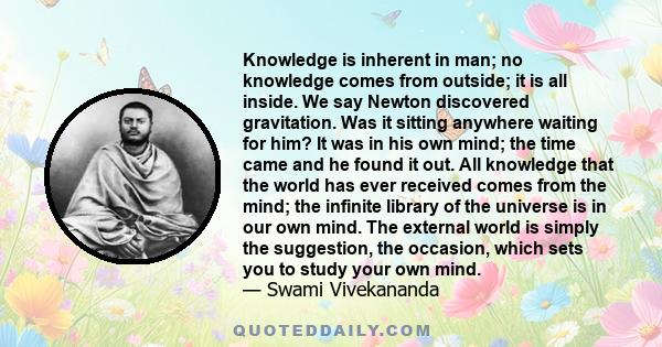 Knowledge is inherent in man; no knowledge comes from outside; it is all inside. We say Newton discovered gravitation. Was it sitting anywhere waiting for him? It was in his own mind; the time came and he found it out.