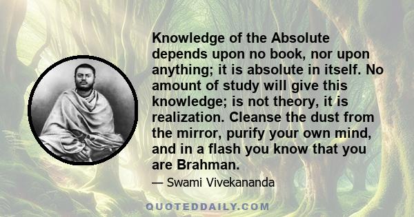 Knowledge of the Absolute depends upon no book, nor upon anything; it is absolute in itself. No amount of study will give this knowledge; is not theory, it is realization. Cleanse the dust from the mirror, purify your