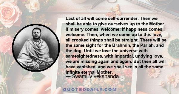 Last of all will come self-surrender. Then we shall be able to give ourselves up to the Mother. If misery comes, welcome; if happiness comes, welcome. Then, when we come up to this love, all crooked things shall be