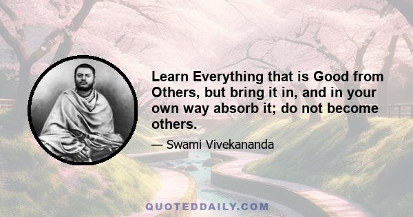 Learn Everything that is Good from Others, but bring it in, and in your own way absorb it; do not become others.