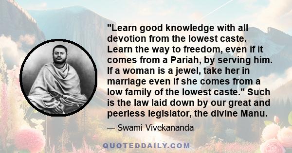 Learn good knowledge with all devotion from the lowest caste. Learn the way to freedom, even if it comes from a Pariah, by serving him. If a woman is a jewel, take her in marriage even if she comes from a low family of