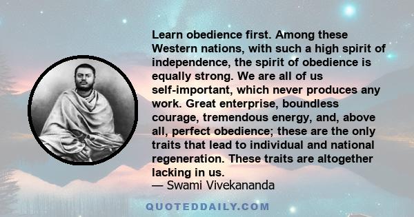 Learn obedience first. Among these Western nations, with such a high spirit of independence, the spirit of obedience is equally strong. We are all of us self-important, which never produces any work. Great enterprise,