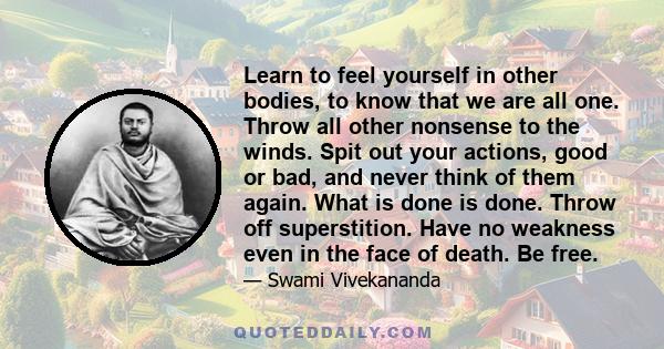 Learn to feel yourself in other bodies, to know that we are all one. Throw all other nonsense to the winds. Spit out your actions, good or bad, and never think of them again. What is done is done. Throw off