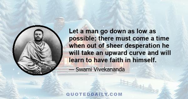 Let a man go down as low as possible; there must come a time when out of sheer desperation he will take an upward curve and will learn to have faith in himself.