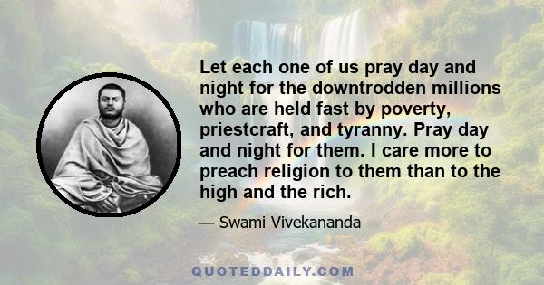 Let each one of us pray day and night for the downtrodden millions who are held fast by poverty, priestcraft, and tyranny. Pray day and night for them. I care more to preach religion to them than to the high and the