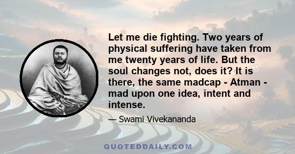 Let me die fighting. Two years of physical suffering have taken from me twenty years of life. But the soul changes not, does it? It is there, the same madcap - Atman - mad upon one idea, intent and intense.