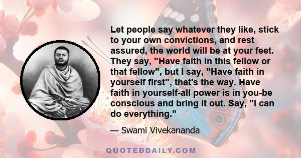 Let people say whatever they like, stick to your own convictions, and rest assured, the world will be at your feet. They say, Have faith in this fellow or that fellow, but I say, Have faith in yourself first, that's the 