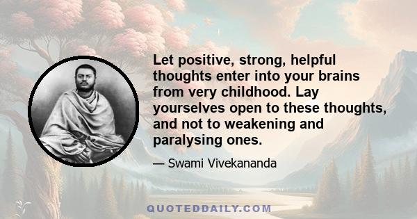 Let positive, strong, helpful thoughts enter into your brains from very childhood. Lay yourselves open to these thoughts, and not to weakening and paralysing ones.