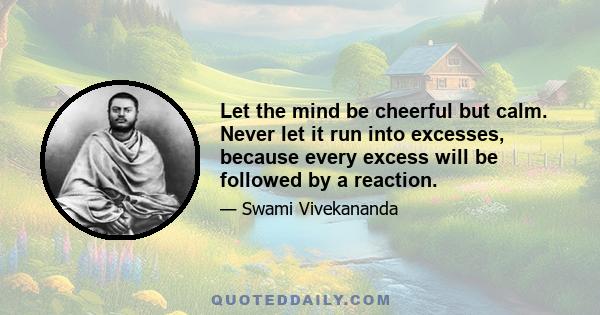 Let the mind be cheerful but calm. Never let it run into excesses, because every excess will be followed by a reaction.