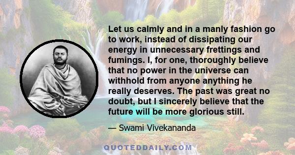 Let us calmly and in a manly fashion go to work, instead of dissipating our energy in unnecessary frettings and fumings. I, for one, thoroughly believe that no power in the universe can withhold from anyone anything he