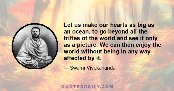 Let us make our hearts as big as an ocean, to go beyond all the trifles of the world and see it only as a picture. We can then enjoy the world without being in any way affected by it.