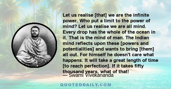 Let us realise [that] we are the infinite power. Who put a limit to the power of mind? Let us realise we are all mind. Every drop has the whole of the ocean in it. That is the mind of man. The Indian mind reflects upon