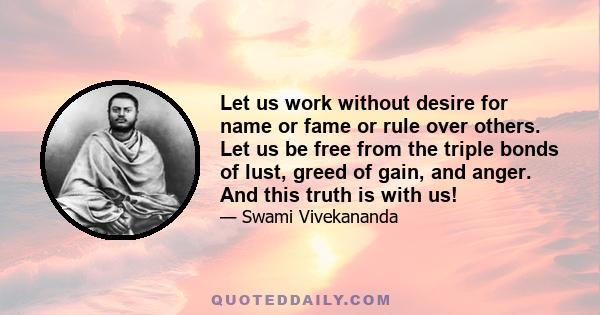 Let us work without desire for name or fame or rule over others. Let us be free from the triple bonds of lust, greed of gain, and anger. And this truth is with us!