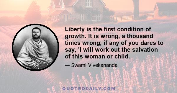 Liberty is the first condition of growth. It is wrong, a thousand times wrong, if any of you dares to say, 'I will work out the salvation of this woman or child.