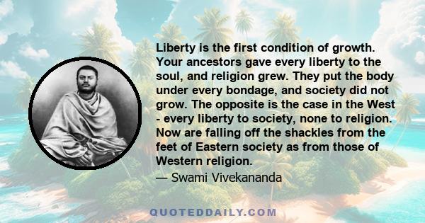 Liberty is the first condition of growth. Your ancestors gave every liberty to the soul, and religion grew. They put the body under every bondage, and society did not grow. The opposite is the case in the West - every