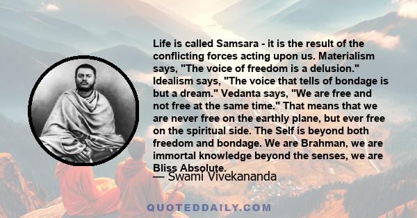 Life is called Samsara - it is the result of the conflicting forces acting upon us. Materialism says, The voice of freedom is a delusion. Idealism says, The voice that tells of bondage is but a dream. Vedanta says, We