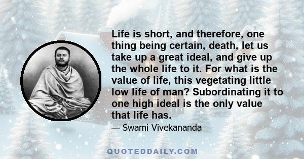 Life is short, and therefore, one thing being certain, death, let us take up a great ideal, and give up the whole life to it. For what is the value of life, this vegetating little low life of man? Subordinating it to