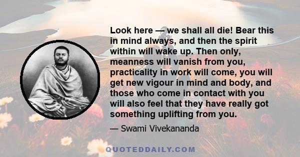 Look here — we shall all die! Bear this in mind always, and then the spirit within will wake up. Then only, meanness will vanish from you, practicality in work will come, you will get new vigour in mind and body, and