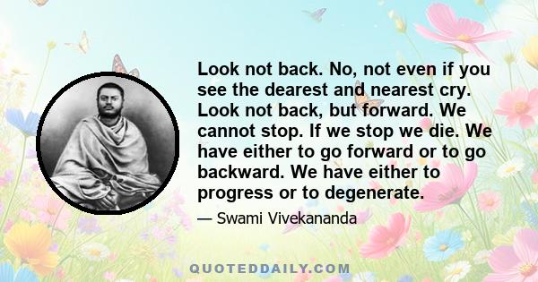 Look not back. No, not even if you see the dearest and nearest cry. Look not back, but forward. We cannot stop. If we stop we die. We have either to go forward or to go backward. We have either to progress or to