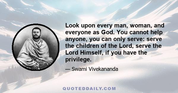 Look upon every man, woman, and everyone as God. You cannot help anyone, you can only serve: serve the children of the Lord, serve the Lord Himself, if you have the privilege.