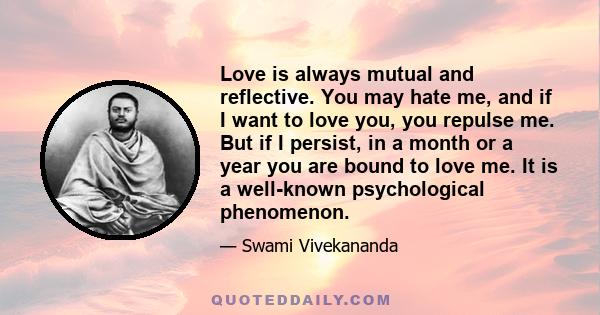 Love is always mutual and reflective. You may hate me, and if I want to love you, you repulse me. But if I persist, in a month or a year you are bound to love me. It is a well-known psychological phenomenon.