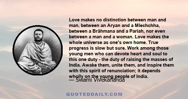 Love makes no distinction between man and man, between an Aryan and a Mlechchha, between a Brâhmana and a Pariah, nor even between a man and a woman. Love makes the whole universe as one's own home. True progress is