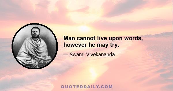 Man cannot live upon words, however he may try.