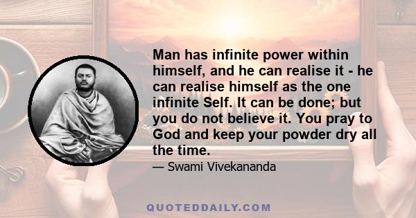 Man has infinite power within himself, and he can realise it - he can realise himself as the one infinite Self. It can be done; but you do not believe it. You pray to God and keep your powder dry all the time.