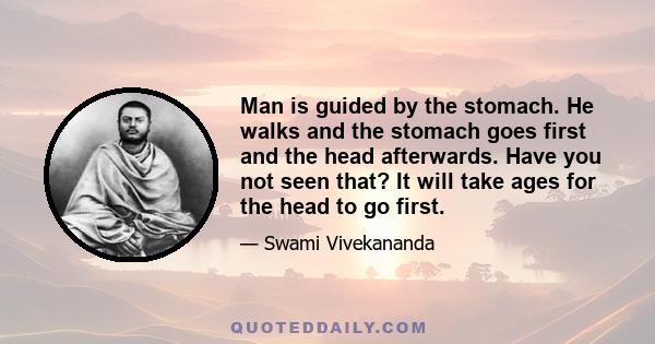 Man is guided by the stomach. He walks and the stomach goes first and the head afterwards. Have you not seen that? It will take ages for the head to go first.