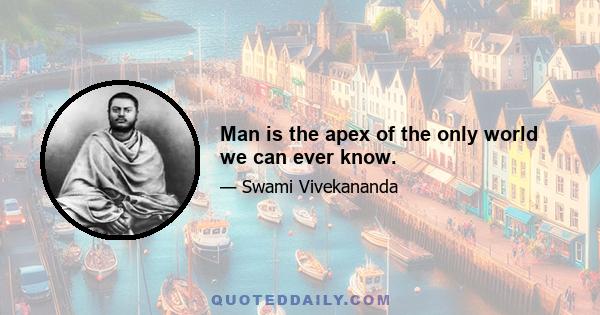 Man is the apex of the only world we can ever know.