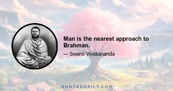 Man is the nearest approach to Brahman.