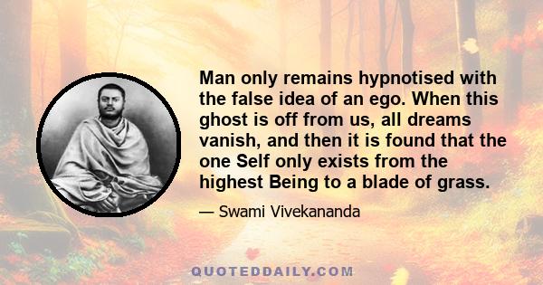 Man only remains hypnotised with the false idea of an ego. When this ghost is off from us, all dreams vanish, and then it is found that the one Self only exists from the highest Being to a blade of grass.