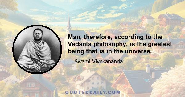 Man, therefore, according to the Vedanta philosophy, is the greatest being that is in the universe.