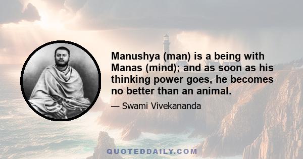 Manushya (man) is a being with Manas (mind); and as soon as his thinking power goes, he becomes no better than an animal.