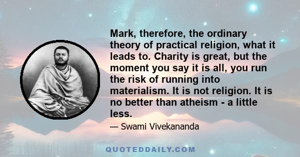 Mark, therefore, the ordinary theory of practical religion, what it leads to. Charity is great, but the moment you say it is all, you run the risk of running into materialism. It is not religion. It is no better than