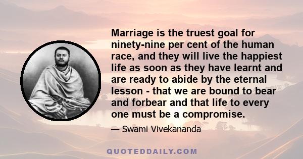 Marriage is the truest goal for ninety-nine per cent of the human race, and they will live the happiest life as soon as they have learnt and are ready to abide by the eternal lesson - that we are bound to bear and