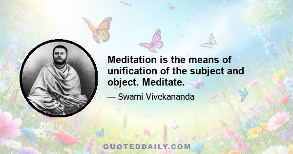 Meditation is the means of unification of the subject and object. Meditate.