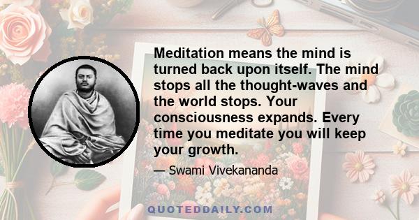 Meditation means the mind is turned back upon itself. The mind stops all the thought-waves and the world stops. Your consciousness expands. Every time you meditate you will keep your growth.