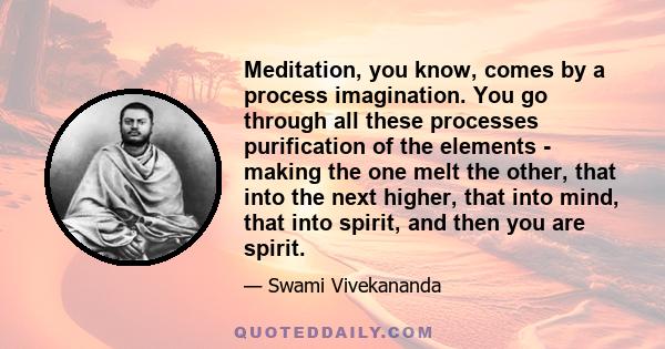 Meditation, you know, comes by a process imagination. You go through all these processes purification of the elements - making the one melt the other, that into the next higher, that into mind, that into spirit, and