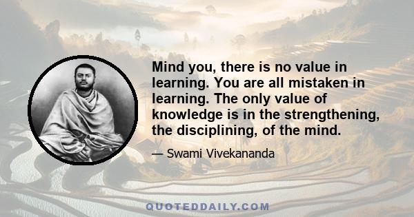 Mind you, there is no value in learning. You are all mistaken in learning. The only value of knowledge is in the strengthening, the disciplining, of the mind.