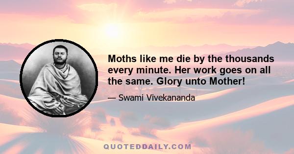 Moths like me die by the thousands every minute. Her work goes on all the same. Glory unto Mother!