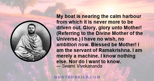 My boat is nearing the calm harbour from which it is never more to be driven out. Glory, glory unto Mother! (Referring to the Divine Mother of the Universe.) I have no wish, no ambition now. Blessed be Mother! I am the