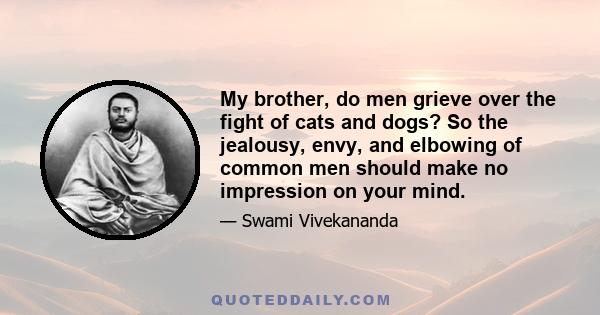 My brother, do men grieve over the fight of cats and dogs? So the jealousy, envy, and elbowing of common men should make no impression on your mind.