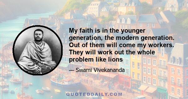 My faith is in the younger generation, the modern generation. Out of them will come my workers. They will work out the whole problem like lions