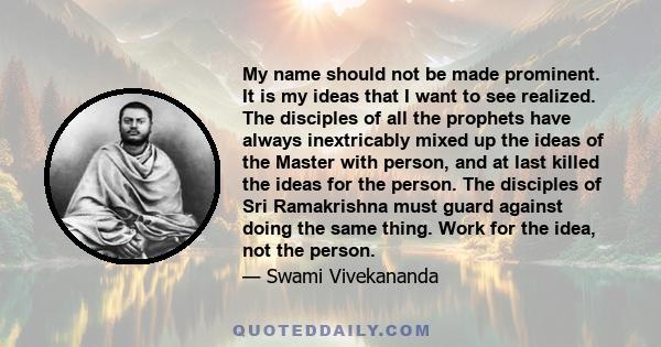 My name should not be made prominent. It is my ideas that I want to see realized. The disciples of all the prophets have always inextricably mixed up the ideas of the Master with person, and at last killed the ideas for 